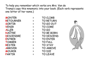 To help you remember which verbs are Mrs. Van de Tramp’s copy this mnemonic into your book. (Each verb represents one letter of her name.) M ONTER = TO CLIMB R ETOURNER = TO RETURN S ORTIR = TO GO OUT V ENIR = TO COME A LLER = TO GO N AÎTRE = TO BE BORN D ESCENDRE = TO DESCEND E NTRER = TO ENTER T OMBER = TO FALL R ESTER = TO STAY A RRIVER = TO ARRIVE M OURIR = TO DIE P ARTIR = TO LEAVE 