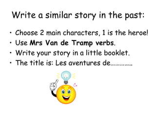Write a similar story in the past: Choose 2 main characters, 1 is the heroe! Use  Mrs Van de Tramp verbs . Write your story in a little booklet. The title is: Les aventures de………….. 