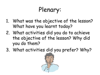 Plenary: What was the objective of the lesson? What have you learnt today? What activities did you do to achieve the objective of the lesson? Why did you do them? What activities did you prefer? Why? 
