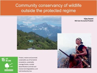 Community conservancy of wildlife
outside the protected regime
Protect, restore and promote
sustainable use of terrestrial
ecosystems, sustainably
manage forests, combat
desertification and halt and
reverse land degradation, and
halt biodiversity loss
Vijay Swami
RCE East Arunachal Pradesh
 