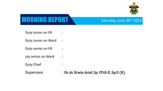 Saturday, June 30th 2023
MORNING REPORT




Duty Junior on ER :
Duty Junior on Ward :
Duty senior on ER :
uty senior on Ward :
Duty Chief :
Supervisor : Dr. dr. Erwin Arief, Sp. PD.K-P., Sp.P. (K).
 