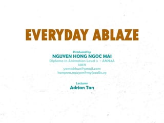 EVERYDAY ABLAZE
Produced by

NGUYEN HONG NGOC MAI

Diploma in Animation Level 2 - ANN4A
14071
yamakhun@gmail.com
hongnm.nguyen@mylasalle.sg
Lecturer

Adrian Tan

 