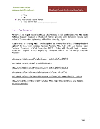 Alimuzzaman Bappy
bappy.ce.buet@gmail.com Mass RapidTransit: AcceleratingDhakaTraffic
Page | 14
o Yes
o No
Any other option without MRT?
o Your answer here ………………………..
List of references:
“Future Mass Rapid Transit in Dhaka City: Options, Issues and Realities” by Md. Saidur
Rahman, Executive Engineer of Bangladesh Railway, presently under deputation pursuing higher
studies in Transportation Engineering at Hiroshima university, Japan
“Deficiencies of Existing Mass Transit System in Metropolitan Dhaka and Improvement
Options” by S.M. Sohel Mahmud, Research Assistant, ARI, BUET ; Dr. Md. Shamsul Haque,
Professor, Department of Civil Engineering, BUET ; Golam Md. Muradul Bashir , Lecturer,
faculty of Computer Science Engineering, Patuakhali Science and Technology University,
Patuakhali
http://www.thedailystar.net/newDesign/news-details.php?nid=150973
http://www.thedailystar.net/story.php?nid=10672
http://www.thedailystar.net/newDesign/news-details.php?nid=113928
http://www.thefinancialexpress-bd.com/more.php?news_id=106754
http://www.thefinancialexpress-bd.com/more.php?news_id=130004&date=2011-03-23
http://www.scribd.com/doc/45050040/Future-Mass-Rapid-Transit-in-Dhaka-City-Options-
Issues-and-Realities
 
