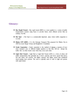 Alimuzzaman Bappy
bappy.ce.buet@gmail.com Mass RapidTransit: AcceleratingDhakaTraffic
Page | 15
Glossary:
 Bus Rapid Transit : Bus rapid transit (BRT) is a term applied to a variety of public
transportation systems using buses to provide faster, more efficient service than an
ordinary bus line.
 Hot Spot : Hot Spot is a commercially important place where traffic congestion is
so acute.
 Dhaka STP (2005) : It is the Strategic Transport Plan prepared for Dhaka City in
2005 by Louis Berger Group and Bangladesh Consultants.
 Grade Separation : Grade separation is the method of aligning a junction of twor
more transport axes at different heights (grades) so that they will not disrupt the
traffic flow on other transit route when they cross each other.
 Light Rail Transit : Light Rail or Light Rail Transit (LRT) is a form of urban rail
public transportation that generally has a lower capacity and lower speed than heavy
rail and metro rail systems, but higher capacity and higher speed than traditional
street-running tram systems. The term is typically used to refer to light rail systems
with rapid transit.
 