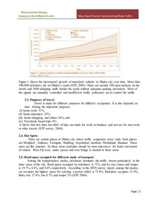 Alimuzzaman Bappy
bappy.ce.buet@gmail.com Mass RapidTransit: AcceleratingDhakaTraffic
Page | 3
Figure-1 shows the incremental growth of motorized vehicles in Dhaka city over time. More than
500,000 rickshaws ply on Dhaka’s roads (STP, 2005). There are around 100 open markets on the
streets and 3000 shopping malls beside the roads without adequate parking provisions. Most of
the signals are manually controlled and insufficient traffic policemen are to control the traffic.
2.3. Purposes of travel:
Travel is made for different purposes for different occupation. It is also depends on
time. Among the important purposes
(i) home-work 31%,
(ii) home-education 25%,
(iii) home-shopping and others 36%, and
(iv) Non-home based trips 8%.
It shows that less than one-third of trips are made for work or business and rest are for non-work
or other travels (STP survey, 2004).
2.4. Hot Spots:
There are certain places in Dhaka city where traffic congestion never ends. Such places
are Motijheel , Gulistan, Farmgate, Shahbag, Sayedabad, Jatrabari, Mohakhali, Bannani. These
areas act like junction. So these areas road plan should be more innovative for better movement
of vehicle. More Fly-over, under passes and over bridge is needed in these areas.
2.5. Road space occupied for different mode of transport:
Among the transportation modes, rickshaws dominate the traffic stream particularly in the
inner areas of the city. Road space occupied by rickshaws is 73%, and by cars, buses and tempo
is 19.7%, 4.4%, and 0.4% respectively. According to the DITS survey report, among the modes,
car occupies the highest space for carrying a person which is 75.8%. Rickshaw occupies 21.9%,
Baby taxi 17.9%, bus 8.7% and tempo 5% (STP 2004).
 