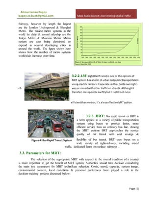 Alimuzzaman Bappy
bappy.ce.buet@gmail.com Mass RapidTransit: AcceleratingDhakaTraffic
Page | 5
Subway, however by length the largest
are the London Underground & Shanghai
Metro. The busiest metro systems in the
world by daily & annual ridership are the
Tokyo Metro & Moscow Metro. Metro
system are also being developed or
expend in several developing cities in
around the world. The figure shown here
shows how the number of metro systems
worldwide increase over time.
3.2.2. LRT:LightRail Transitis one of the optionsof
MRT system& isa form of urban rail publictransportation
usingelectricrail cars.It operateseitheronitsownright-
of- wayor mixedwithothertrafficonstreets. Althoughit
transfersmasspeople swiftlybutitisstill notmore
efficientthanmetros,it’salesseffective MRToption.
3.2.3. BRT: Bus rapid transit or BRT is
a term applied to a variety of public transportation
system using buses to provide faster, more
efficient service than an ordinary bus line. Among
the MRT options BRT approaches the service
quality of rail transit with cost savings &
flexibility of bus transit. BRT uses buses on a
wide variety of rights-of-way, including mixed
traffic, dedicated lanes on surface subways .
3.3. Parameters for MRT:
The selection of the appropriate MRT with respect to the overall condition of a country
is more important to get the benefit of MRT system. Authorities should take decision considering
the main key parameters for MRT technology selection. Costs, speed, capacity, system image,
environmental concern, local conditions & personal preferences have played a role in the
decision-making process discussed below:
Figure 3: Light Rail Transit
Figure 4: Bus Rapid Transit System
 