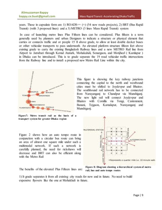 Alimuzzaman Bappy
bappy.ce.buet@gmail.com Mass RapidTransit: AcceleratingDhakaTraffic
Page | 9
years. These in capsulate form are 1) ROADS++ (+) (54 new roads projects), 2) BRT (Bus Rapid
Transit) (with 3 proposed lines) and a 3) METRO (3 lines Mass Rapid Transit) system
In case of launching metro lines Plus Fifteen lines can be considered. Plus fifteen is a term
generally used by planners and urban Designers to indicate a structure or physical element that
carries or connects traffic and or people 15 ft above grade, to allow at least double decker buses
or other vehicular transports to pass underneath. An elevated platform structure fifteen feet above
existing grade to carry the existing Bangladesh Railway lines and a new METRO Rail line from
Airport to Jatrabari through Kemal Ataturk, Mohakahali, Sonargaon, and Motijheel ( Kamlapur )
in Dhaka can be introduced. This is to grade separate the 19 road vehicular traffic intersections
from the Railway line and to install a proposed new Metro Rail Line within the city.
This figure is showing the key railway junctions
connecting the capital to the north and westbound
cities must be shifted to Joydevpur and Bhairav.
The southbound rail network has to be connected
from Narayanganj to Chandpur via Munshiganj.
The new light rail will connect Joydevpur and
Bhairav with Comilla via Tongi, Cantonment,
Banani, Tejgaon, Kamalapur, Narayanganj and
Munshiganj.
Figure 2 shows how an auto tempo route in
conjunction with a circular bus route can bring
an area of almost one square mile under such a
multimodal network. If such a network is
carefully planned, the need for rickshaws will
decrease and BRT can also be efficient along
with the Metro Rail
The benefits of the elevated Plus Fifteen lines are:
1) It grade separates it from all existing city roads for now and in future. No need to build
expensive flyovers like the one at Mohakhali in future.
Figure7: Metro transit rail as the basis of a
transport system for greater Dhaka region
Figure 8: Diagram showing a hierarchical system of metro
rail, bus and auto tempo routes
 