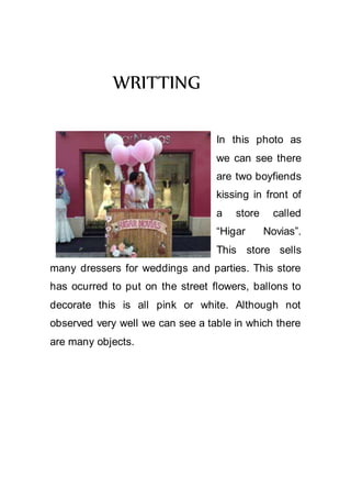 WRITTING
In this photo as
we can see there
are two boyfiends
kissing in front of
a store called
“Higar Novias”.
This store sells
many dressers for weddings and parties. This store
has ocurred to put on the street flowers, ballons to
decorate this is all pink or white. Although not
observed very well we can see a table in which there
are many objects.