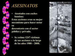 ASESINATOS
• Atentados con coches
bombas:
Estas acciones eran su mejor
mecanismo para hacer notar
su
descontento con el sector
público y privado.
• Se estima 1247 víctimas
de sus acciones a lo largo
de los años 1980 – 2000.

 