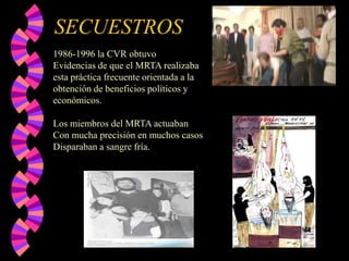 SECUESTROS
1986-1996 la CVR obtuvo
Evidencias de que el MRTA realizaba
esta práctica frecuente orientada a la
obtención de beneficios políticos y
económicos.
Los miembros del MRTA actuaban
Con mucha precisión en muchos casos
Disparaban a sangre fría.

 