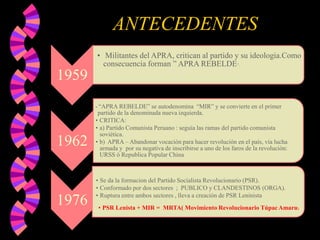 ANTECEDENTES
• Militantes del APRA, critican al partido y su ideologia.Como
consecuencia forman ” APRA REBELDE”.

1959
“APRA REBELDE” se autodenomina “MIR” y se convierte en el primer
partido de la denominada nueva izquierda.
• CRITICA:
• a) Partido Comunista Peruano : seguía las ramas del partido comunista
soviética.
• b) APRA – Abandonar vocación para hacer revolución en el país, vía lucha
armada y por su negativa de inscribirse a uno de los faros de la revolución:
URSS ó Republica Popular China
•

1962

1976

• Se da la formacion del Partido Socialista Revolucionario (PSR).
• Conformado por dos sectores ; PUBLICO y CLANDESTINOS (ORGA).
• Ruptura entre ambos sectores , lleva a creación de PSR Leninista
• PSR Lenista + MIR = MRTA( Movimiento Revolucionario Túpac Amaru)

 