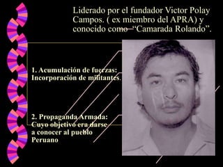 Liderado por el fundador Victor Polay
Campos. ( ex miembro del APRA) y
conocido como “Camarada Rolando”.

1. Acumulación de fuerzas:
Incorporación de militantes.

2. Propaganda Armada:
Cuyo objetivo era darse
a conocer al pueblo
Peruano

 