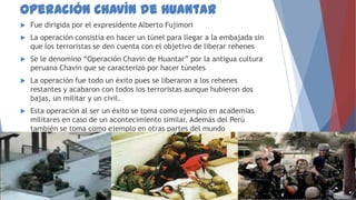 Operación Chavín de Huantar


Fue dirigida por el expresidente Alberto Fujimori



La operación consistía en hacer un túnel para llegar a la embajada sin
que los terroristas se den cuenta con el objetivo de liberar rehenes



Se le denomino “Operación Chavín de Huantar” por la antigua cultura
peruana Chavín que se caracterizó por hacer túneles



La operación fue todo un éxito pues se liberaron a los rehenes
restantes y acabaron con todos los terroristas aunque hubieron dos
bajas, un militar y un civil.



Esta operación al ser un éxito se toma como ejemplo en academias
militares en caso de un acontecimiento similar. Además del Perú
también se toma como ejemplo en otras partes del mundo

 