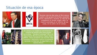 Situación de esa época
Durante más de diez años el Perú estuvo
sujeto a dos grupos terroristas causando
terror, desolación y muerte; la vida de los
ciudadanos no tenían ningún valor, la
muerte acechaba en el interior de sus
casas, en la calle o en el campo.

El campo y la ciudad se convirtieron en
campos de batalla para esos grupos
terroristas : "Sendero Luminoso" (SL) y el
" Movimiento Revolucionario Tupac Amaru"
(MRTA). Estos arrasaron con muchas vidas
humanas y atentaron contra la economía
nacional, la libertad, la seguridad y los
valores éticos.

 