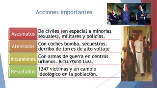 Acciones Importantes
De civiles (en especial a minorías
Asesinatos sexuales), militares y policías.
Con coches bomba, secuestros,
Atentados derribo de torres de alto voltaje

Con armas de guerra en centros
Incursiones urbanos. INCLUYENDO LIMA.
1247 víctimas y un cambio
Resultados ideológico en la población.

 