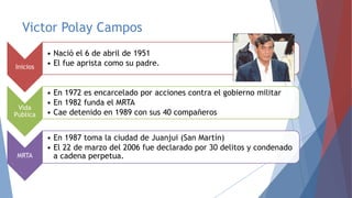 Victor Polay Campos
Inicios

• Nació el 6 de abril de 1951
• El fue aprista como su padre.

Vida
Publica

• En 1972 es encarcelado por acciones contra el gobierno militar
• En 1982 funda el MRTA
• Cae detenido en 1989 con sus 40 compañeros

MRTA

• En 1987 toma la ciudad de Juanjui (San Martín)
• El 22 de marzo del 2006 fue declarado por 30 delitos y condenado
a cadena perpetua.

 