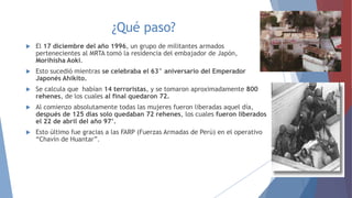 ¿Qué paso?


El 17 diciembre del año 1996, un grupo de militantes armados
pertenecientes al MRTA tomó la residencia del embajador de Japón,
Morihisha Aoki.



Esto sucedió mientras se celebraba el 63° aniversario del Emperador
Japonés Ahikito.



Se calcula que habían 14 terroristas, y se tomaron aproximadamente 800
rehenes, de los cuales al final quedaron 72.



Al comienzo absolutamente todas las mujeres fueron liberadas aquel día,
después de 125 días solo quedaban 72 rehenes, los cuales fueron liberados
el 22 de abril del año 97’.



Esto último fue gracias a las FARP (Fuerzas Armadas de Perú) en el operativo
“Chavín de Huantar”.

 
