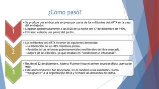 ¿Cómo pasó?
1

• Se produjo una emboscada sorpresa por parte de los militantes del MRTA en la casa
del embajador.
• Llegaron aproximadamente a las 8:20 de la noche del 17 de diciembre de 1996.
• Entraron volando una pared del jardín.

2

• Los militantes del MRTA hicieron las siguientes demandas:
• La liberación de sus 465 miembros presos.
• Revisión de las reformas gubernamentales neoliberales de libre mercado.
• Mejora de las cárceles, ya que estaban en “condiciones e inhumanas”.

3

• Recién el 22 de diciembre, Alberto Fujimori hizo el primer anuncio oficial acerca de
esto.
• Este acontecimiento fue televisado. En él condenó a los asaltantes, llamó
“repugnante” a la organización MRTA y rechazó las demandas del MRTA.

 