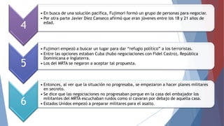 4
5

6

• En busca de una solución pacífica, Fujimori formó un grupo de personas para negociar.
• Por otra parte Javier Diez Canseco afirmó que eran jóvenes entre los 18 y 21 años de
edad.

• Fujimori empezó a buscar un lugar para dar “refugio político” a los terroristas.
• Entre las opciones estaban Cuba (hubo negociaciones con Fidel Castro), República
Dominicana e Inglaterra.
• Los del MRTA se negaron a aceptar tal propuesta.

• Entonces, al ver que la situación no progresaba, se empezaron a hacer planes militares
en secreto.
• Se dice que las negociaciones no progresaban porque en la casa del embajador los
militantes del MRTA escuchaban ruidos como si cavaran por debajo de aquella casa.
• Estados Unidos empezó a preparar militares para el asalto.

 