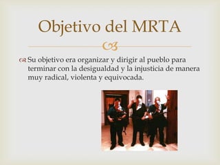 Objetivo del MRTA

 Su objetivo era organizar y dirigir al pueblo para
terminar con la desigualdad y la injusticia de manera
muy radical, violenta y equivocada.

 