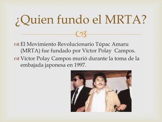¿Quien fundo el MRTA?

 El Movimiento Revolucionario Túpac Amaru
(MRTA) fue fundado por Víctor Polay Campos.
 Víctor Polay Campos murió durante la toma de la
embajada japonesa en 1997.

 