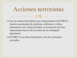 Acciones terroristas

 Las acciones terroristas mas importantes del MRTA
fueron asesinatos de policías, militares, civiles,
atentados con coches bomba y secuestros (el mas
importante fue el de la toma de la embajada
japonesa).
 El MRTA era discriminatorio con las minorías
sexuales.

 