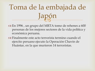 Toma de la embajada de
Japón

 En 1996 , un grupo del MRTA tomo de rehenes a 600
personas de los mejores sectores de la vida política y
económica peruana.
 Finalmente este acto terrorista termino cuando el
ejercito peruano ejecuto la Operación Chavín de
Huántar, en la que murieron 14 terroristas.

 