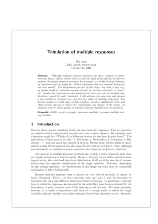 Tabulation of multiple responses
Ben Jann
ETH Zurich, Switzerland
October 20, 2004
Abstract. Although multiple response questions are quite common in survey
research, Stata’s oﬃcial release does not provide much possibility for an eﬀective
analysis of multiple response variables. For example, in a study on drug addiction
an interview question might be, “Which substances did you consume during the
last four weeks?” The respondents just list all the drugs they took, if any, e.g.,
an answer could be “cannabis, cocaine, heroin” or “ecstasy, cannabis” or “none”,
etc. Usually, the responses to such questions are stored as a set of variables and,
therefore, cannot be easily tabulated. I will address this issue here and present
a new module to compute one- and two-way tables of multiple responses. The
module supports several types of data structure, provides signiﬁcance tests, and
oﬀers various options to control the computation and display of the results. In
addition, tools to create graphs of multiple response distributions are presented.
Keywords: st0001, mrtab, mrgraph, mrsvmat, multiple responses, multiple test-
ing, tabulate
1 Introduction
Surveys often contain questions which can have multiple responses. That is, questions
are asked to which a respondent can give zero, one or more answers. For example, such
a question might be: “Which of the following devices do you have in your home?” The
respondent is then given a list like “1. Television, 2. Dishwasher, 3. Computer, 4. Dry
cleaner . . . ” and may mark any number of devices. Furthermore, the list might be open-
ended, so that the respondent can also name devices that are not listed. Thus, although
not necessarily so, multiple response questions often have an explorative character.
The answers to multiple response questions are, in fact, a series of answers and, thus,
are usually stored as a series of variables. However, because the variables constitute some
topical entity, the combined statistical distribution of all variables may be of interest
rather than the separate distributions of the single variables. Moreover, depending
on the storage structure, the distributions of the single variables may be completely
meaningless if taken individually.
Because multiple response data is spread out over several variables, it cannot be
easily tabulated. Firstly, the data structure may vary and it may be necessary to
transform the data into diﬀerent structures before tabulating. In particular, a storage
type in which the responses are recorded in the order they have been mentioned by the
respondent is quite common even if the ordering is not relevant. For most purposes,
however, it is useful to transform such data to a storage mode in which the single
variables indicate whether particular responses have been observed or not. Secondly,
 