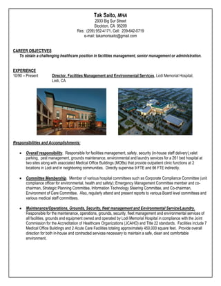 Tak Saito, MHA
                                                  2933 Big Sur Street
                                                 Stockton, CA 95209
                                       Res: (209) 952-4171, Cell: 209-642-0719
                                           e-mail: takamorisaito@gmail.com


CAREER OBJECTIVES
   To obtain a challenging healthcare position in facilities management, senior management or administration.


EXPERIENCE
10/90 – Present        Director, Facilities Management and Environmental Services, Lodi Memorial Hospital,
                       Lodi, CA




Responsibilities and Accomplishments:

       Overall responsibility. Responsible for facilities management, safety, security (in-house staff delivery),valet
       parking, pest management, grounds maintenance, environmental and laundry services for a 261 bed hospital at
       two sites along with associated Medical Office Buildings (MOBs) that provide outpatient clinic functions at 2
       locations in Lodi and in neighboring communities. Directly supervise 9 FTE and 86 FTE indirectly.

       Committee Membership. Member of various hospital committees such as Corporate Compliance Committee (unit
       compliance officer for environmental, health and safety); Emergency Management Committee member and co-
       chairman, Strategic Planning Committee, Information Technology Steering Committee, and Co-chairman,
       Environment of Care Committee. Also, regularly attend and present reports to various Board level committees and
       various medical staff committees.

       Maintenance/Operations, Grounds, Security, fleet management and Environmental Service/Laundry.
       Responsible for the maintenance, operations, grounds, security, fleet management and environmental services of
       all facilities, grounds and equipment owned and operated by Lodi Memorial Hospital in compliance with the Joint
       Commission for the Accreditation of Healthcare Organizations (JCAHO) and Title 22 standards. Facilities include 7
       Medical Office Buildings and 2 Acute Care Facilities totaling approximately 450,000 square feet. Provide overall
       direction for both in-house and contracted services necessary to maintain a safe, clean and comfortable
       environment.
 