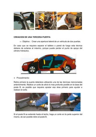 CREACION DE UNA TERCERA PUERTA
 Objetivo : Crear una apertura lateral de un vehiculo de dos puertas.
En caso que se requiera separar el tablero o pared de fuego esta técnica
debiera de evitarse al máximo, porque puede perder el punto de apoyo del
cilindro hidráulico.
 Procedimiento:
Retire primero la puerta delantera utilizando una de las técnicas mencionadas
anteriormente. Realice un corte de alivio lo mas profundo posible en la base del
poste B, es posible que requiera apretar esa área primero para ayudar a
realizar el corte.
Si el poste B se extiende hasta el techo, haga un corte en la parte superior del
mismo, de ser posible retire el poste B.
 