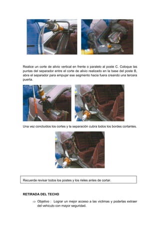 Realice un corte de alivio vertical en frente o paralelo al poste C. Coloque las
puntas del separador entre el corte de alivio realizado en la base del poste B,
abra el separador para empujar ese segmento hacia fuera creando una tercera
puerta.
Una vez concluidos los cortes y la separación cubra todos los bordes cortantes.
Recuerde revisar todos los postes y los rieles antes de cortar.
RETIRADA DEL TECHO
 Objetivo : Lograr un mejor acceso a las victimas y poderlas extraer
del vehiculo con mayor seguridad.
 
