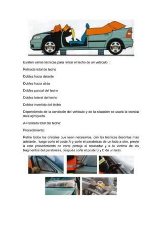 Existen varias técnicas para retirar el techo de un vehiculo :
Retirada total de techo
Doblez hacia delante
Doblez hacia atrás
Doblez parcial del techo
Doblez lateral del techo
Doblez invertido del techo
Dependiendo de la condición del vehiculo y de la situación se usarà la tecnica
mas apropiada.
A-Retirada total del techo:
Procedimiento:
Retire todos los cristales que sean necesarios, con las tecnicas descritas mas
adelante, luego corte el poste A y corte el parabrisas de un lado a otro, previo
a este procedimiento de corte proteja al recatador y a la victima de los
fragmentos del parabrisas, después corte el poste B y C de un lado.
 