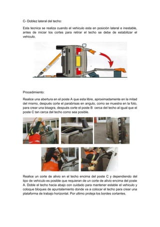 C- Doblez lateral del techo:
Esta tecnica se realiza cuando el vehiculo esta en posición lateral e inestable,
antes de iniciar los cortes para retirar el techo se debe de estabilizar el
vehiculo.
Procedimiento:
Realice una abertura en el poste A que esta libre, aproximadamente en la mitad
del mismo, después corte el parabrisas en angulo, como se muestra en la foto,
para crear una bisagra, después corte el poste B cerca del techo al igual que el
poste C tan cerca del techo como sea posible.
Realice un corte de alivio en el techo encima del poste C y dependiendo del
tipo de vehiculo es posible que requieran de un corte de alivio encima del poste
A. Doble el techo hacia abajo con cuidado para mantener estable el vehiculo y
coloque bloques de apuntalamiento donde va a colocar el techo para crear una
plataforma de trabajo horizontal. Por ultimo proteja los bordes cortantes.
 
