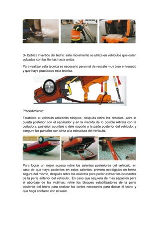 D- Doblez invertido del techo: este movimiento se utiliza en vehiculos que estan
volcados con las llantas hacia arriba.
Para realizar esta tecnica es necesario personal de rescate muy bien entrenado
y que haya pràcticado esta tecnica.
Procedimiento:
Estabilice el vehiculo utilizando bloques, después retire los cristales, abra la
puerta posterior con el separador y en la medida de lo posible retirela con la
cortadora, posterior apuntale o dele soporte a la parte posterior del vehiculo, y
asegure los puntales con cinta a la estructura del vehiculo.
Para lograr un mejor acceso retire los asientos posteriores del vehiculo, en
caso de que haya pacientes en estos asientos, primero extraigalos en forma
segura del mismo, después retire los asientos para poder extraer los ocupantes
de la parte anterior del vehiculo. En caso que requiera de mas espacion para
el abordaje de las victimas, retire los bloques estabilizadores de la parte
posterior del techo para realizar los cortes necesarios para doblar el techo y
que haga contacto con el suelo.
 