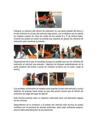 Coloque un extremo del cilindro de extensión en una parte estable del techo y
el otro extremo en el piso del vehiculo bajo presio, con el objetivo que la cabina
no colapse cuando se inicie los cortes de los postes B y C de ambos lados.
Cuando los postes se cortan es posible que requiera de ajustar los cilindros de
extensión para mantener la presion.
Dependiendo de lo que el rescatista busque es posible que con los cilindros de
extensión el vehiculo sea elevado ( dejando los bloques estabilizadores en la
parte posterior del techo) o poner en contacto el techo con el suelo ( bajar el
techo).
Los puntales unicamente se instalan para soportar el peso del vehiculo y nunca
deberan de empujar hacia arriba ya que esto podria causar que el cilindro de
extensión de caiga del lugar de fijación.
Esta tecnica permite crear un espacion adecuado para una liberación segura
de las victimas.
Dependiendo de la condicion y el estado del vehiculo esta tecnica se puede
modificar por el personal de rescate entrenado, para crear suficiente espacio,
para la adecuada liberación de los pacientes.
 