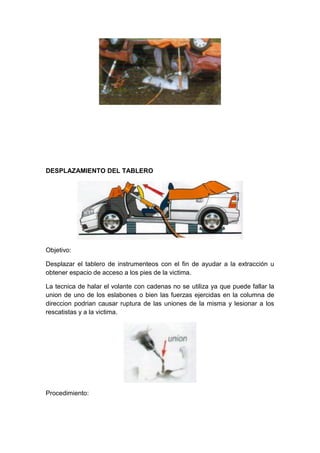 DESPLAZAMIENTO DEL TABLERO
Objetivo:
Desplazar el tablero de instrumenteos con el fin de ayudar a la extracción u
obtener espacio de acceso a los pies de la victima.
La tecnica de halar el volante con cadenas no se utiliza ya que puede fallar la
union de uno de los eslabones o bien las fuerzas ejercidas en la columna de
direccion podrian causar ruptura de las uniones de la misma y lesionar a los
rescatistas y a la victima.
Procedimiento:
 