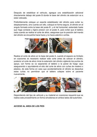 Después de estabilizar el vehiculo, agregue una estabilización adicional
directamente debajo del poste B donde la base del cilindro de extencion va a
estar colocada.
Preferiblemente coloque un soporte estabilizador del cilindro para evitar su
desplazamiento, sino cuenta con ello, coloque en forma segura, el cilindro en el
angulo formado entre la base del poste B y el riel horizontal, extiendalo hasta
que haga contacto y ligera presion con el poste A, para evitar que el tablero
ceda cuando se realice el corte de alivio, asegurese que la posición del mando
del cilindro se encuentra hacia fuera y no hacia adentro o arriba.
Realice el corte de alivio en la base del poste A, cuando el espacio es limitado
en ocaciones es necesario realizar este corte antes de colocar el cilindro,
posterior al corte de alivio inicie la extensión del cilindro vigilando los puntos de
apoyo, con forme se va separando el tablero o la pared de fuego vaya
aseguarando o apuntalando el sitio del corte de alivio con cuñas de madera o
plastico, de esta forma en caso que accidentalmente el cilindro se desavitue
estas cuñas no permitiran que el tablero colapse sobre el paciente
nuevamente.
Dependiendo del tipo de vehiculo y su material en ocaciones requerirà que se
realice este procedimiento en forma simultanea en ambos lados del automotor.
ACCESO AL AREA DE LOS PIES
 