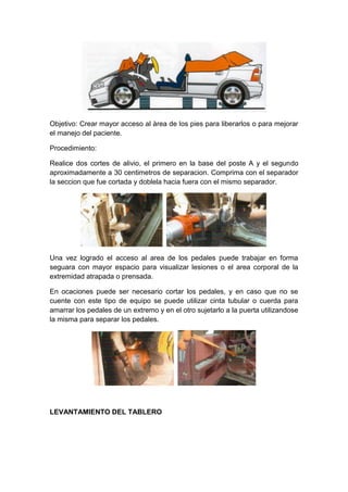 Objetivo: Crear mayor acceso al àrea de los pies para liberarlos o para mejorar
el manejo del paciente.
Procedimiento:
Realice dos cortes de alivio, el primero en la base del poste A y el segundo
aproximadamente a 30 centimetros de separacion. Comprima con el separador
la seccion que fue cortada y doblela hacia fuera con el mismo separador.
Una vez logrado el acceso al area de los pedales puede trabajar en forma
seguara con mayor espacio para visualizar lesiones o el area corporal de la
extremidad atrapada o prensada.
En ocaciones puede ser necesario cortar los pedales, y en caso que no se
cuente con este tipo de equipo se puede utilizar cinta tubular o cuerda para
amarrar los pedales de un extremo y en el otro sujetarlo a la puerta utilizandose
la misma para separar los pedales.
LEVANTAMIENTO DEL TABLERO
 
