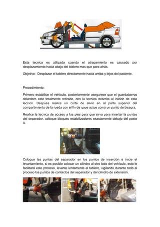 Esta tecnica es utilizada cuando el atrapamiento es causado por
desplazamiento hacia abajo del tablero mas que para atrás.
Objetivo: Desplazar el tablero directamente hacia arriba y lejos del paciente.
Procedimiento:
Primero estabilice el vehiculo, posteriormente asegurese que el guardabarros
delantero este totalmente retirado, con la tecnica descrita al inicion de esta
leccion. Después realice un corte de alivio en al parte superior del
compartimiento de la rueda con el fin de qaue actue como un punto de bisagra.
Realice la tecnica de acceso a los pies para que sirva para insertar la puntas
del separador, coloque bloques estabilizadores exactamente debajo del poste
A.
Coloque las puntas del separador en los puntos de inserción e inicie el
levantamiento, si es posible colocar un cilindro al otro lado del vehículo, esto le
facilitará este proceso, levante lentamente el tablero, vigilando durante todo el
proceso los puntos de contactos del separador y del cilindro de extensión.
 