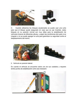 C. Cuando utilizamos los bloques escalonados se puede usar una cuña
para que el bloque quede asegurado en caso que se use invertido, estos
bloques en su posición normal son muy útiles para la estabilización de
vehículos livianos de diferentes alturas, y según las condiciones del suelo si es
irregular o no se puede agregar la cuña para garantizar su seguridad contra el
desplazamiento del mismo.
2. Vehiculo en posición lateral.
Es cuando el vehiculo se encuentra sobre uno de sus costados y requiere
tantos puntos de estabilización como sea necesario
 