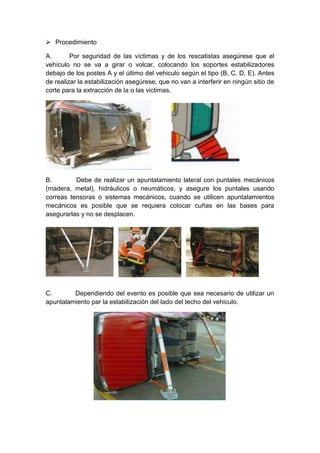  Procedimiento
A. Por seguridad de las víctimas y de los rescatistas asegúrese que el
vehículo no se va a girar o volcar, colocando los soportes estabilizadores
debajo de los postes A y el último del vehiculo según el tipo (B, C, D, E). Antes
de realizar la estabilización asegúrese, que no van a interferir en ningún sitio de
corte para la extracción de la o las victimas.
B. Debe de realizar un apuntalamiento lateral con puntales mecánicos
(madera, metal), hidráulicos o neumáticos, y asegure los puntales usando
correas tensoras o sistemas mecánicos, cuando se utilicen apuntalamientos
mecánicos es posible que se requiera colocar cuñas en las bases para
asegurarlas y no se desplacen.
C. Dependiendo del evento es posible que sea necesario de utilizar un
apuntalamiento par la estabilización del lado del techo del vehiculo.
 