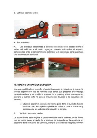 3. Vehiculo sobre su techo.
 Procedimiento
A. Use el bloque escalonado o bloques con cuñas en el espacio entre el
techo del vehiculo y el suelo, agregue bloques adicionales al espacio
comprendido entre el compartimiento del motor y el parabrisas, para garantizar
una estabilización adicional.
RETIRADA O EXTRACCION DE PUERTA
Una vez estabilizado el vehiculo, el siguiente paso es la retirada de la puerta, la
técnica depende del tipo de vehiculo y los daños que presente, sin embargo
recuerde verificar si es posible la apertura de la puerta y abrirla normalmente,
siempre y cuando esto no genere movimientos bruscos a la estructura del
vehiculo.
 Objetivo: Lograr el acceso a la victima para darle el cuidado durante
su extracción, esta apertura puede ser utilizada para la liberación y
extracción de las victimas si la situación lo permite.
1. Vehiculo sobre sus ruedas.
La acción inicial esta dirigida al pronto contacto con la victimas, de tal forma
que se puede lograr a través de la apertura de la puerta por la cerradura sin
separarla de la estructura del vehiculo, siempre y cuando las bisagras permitan
 