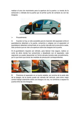 realizar el arco de movimiento para la apertura de la puerta o a través de la
extracción o retirada de la puerta que el primer punto de contacto es con las
bisagras.
 Procedimiento
A. Cuando no hay un sitio accesible para la inserción del separador entre el
guardabarros delantero y la puerta, comprima o colapse con el separador el
guardabarro delantero comprímalo en su punto más alto de la zona de la rueda,
esto produce que se cree una apertura sobre las bisagras de la puerta.
Si el guardabarro requiere ser retirado, para laborar mas seguro, realice un
corte de alivio donde fue comprimido y desplácelo con el separador, este
segmento se puede desprender en forma abrupta durante este procedimiento,
por lo que tiene que tomar las medidas de precaución correspondientes.
B. Posicione el separador en un punto estable, por encima de la parte alta
de la bisagra, de la puerta puede ser retirada del vehículo, para tener mejor
control trabaje solamente sobre una bisagra a la vez, no comience a separar la
puerta entra las dos bisagras.
 