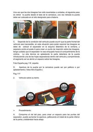 Una vez que las dos bisagras han sido reventadas o cortadas, el siguiente paso
es retirar la puerta desde el lado de la cerradura, una vez retirada la puerta
debe ser colocada en el sitio designado para chatarra.
C. Depende de la condición del vehiculo puede ocurrir que la parte frontal del
vehiculo sea inaccesible, en esta situación para poder exponer las bisagras se
debe de colocar el separador en la esquina delantera de la ventana, y
separara contra el poste A para crear un punto de inserción sobre las bisagras,
tenga cuidado que el separador no sea empujado hacia el compartimiento de la
víctima. La otra técnica es aplastando la parte delantera de la puerta
introduciendo una de las hojas separadoras dentro del vehiculo y comprimiendo
el segmento así se abrirá un espacio sobre las bisagras.
Foto España pag 116 españa
D. Apertura de la puerta por la cerradura puede ser por pellizco o por
aplastamiento ( fotos libro España )
Pag 117
2. Vehiculo sobre su techo.
 Procedimiento:
A. Comprima el riel del piso, para crear un espacio para las puntas del
separador, puede aumentar la apertura, pellizcando el metal de la parte inferior
de la perta y doblándolo hacia abajo.
 