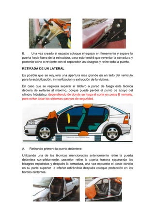 B. Una vez creado el espacio coloque el equipo en firmemente y separe la
puerta hacia fuera de la estructura, para esto tendrá que reventar la cerradura y
posterior corte o reviente con el separador las bisagras y retire toda la puerta.
RETIRADA DE UN LATERAL
Es posible que se requiera una apertura mas grande en un lado del vehiculo
para la estabilización, inmovilización y extracción de la victima.
En caso que se requiera separar el tablero o pared de fuego èsta técnica
debiera de evitarse al máximo, porque puede perder el punto de apoyo del
cilindro hidráulico, dependiendo de donde se haga el corte en poste B reviselo,
para evitar tocar los sistemas pasivos de seguridad.
A. Retirando primero la puerta delantera:
Utilizando una de las técnicas mencionadas anteriormente retire la puerta
delantera completamente, posterior retire la puerta trasera separando las
bisagras expuestas y después la cerradura, una vez expuesto el poste córtelo
en su parte superior e inferior retirándolo después coloque protección en los
bordes cortantes.
 