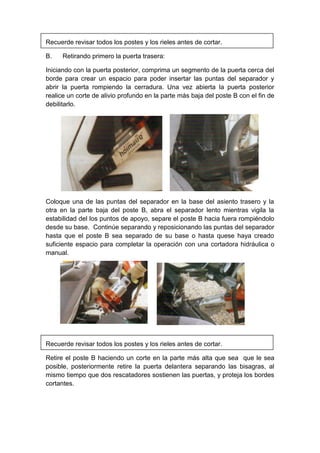 Recuerde revisar todos los postes y los rieles antes de cortar.
B. Retirando primero la puerta trasera:
Iniciando con la puerta posterior, comprima un segmento de la puerta cerca del
borde para crear un espacio para poder insertar las puntas del separador y
abrir la puerta rompiendo la cerradura. Una vez abierta la puerta posterior
realice un corte de alivio profundo en la parte más baja del poste B con el fin de
debilitarlo.
Coloque una de las puntas del separador en la base del asiento trasero y la
otra en la parte baja del poste B, abra el separador lento mientras vigila la
estabilidad del los puntos de apoyo, separe el poste B hacia fuera rompiéndolo
desde su base. Continúe separando y reposicionando las puntas del separador
hasta que el poste B sea separado de su base o hasta quese haya creado
suficiente espacio para completar la operación con una cortadora hidráulica o
manual.
Recuerde revisar todos los postes y los rieles antes de cortar.
Retire el poste B haciendo un corte en la parte más alta que sea que le sea
posible, posteriormente retire la puerta delantera separando las bisagras, al
mismo tiempo que dos rescatadores sostienen las puertas, y proteja los bordes
cortantes.
 