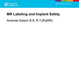 MR Labeling and Implant Safety Amanda Golsch B.S. R.T.(R)(MR) IRC Magnet Safety 