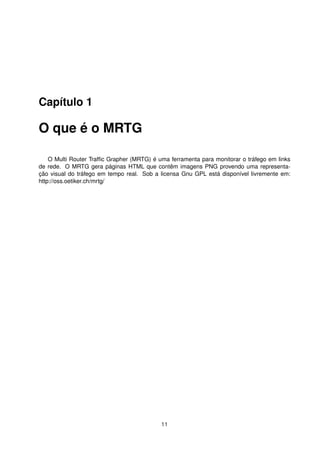 Capítulo 1
O que é o MRTG
O Multi Router Trafﬁc Grapher (MRTG) é uma ferramenta para monitorar o tráfego em links
de rede. O MRTG gera páginas HTML que contêm imagens PNG provendo uma representa-
ção visual do tráfego em tempo real. Sob a licensa Gnu GPL está disponível livremente em:
http://oss.oetiker.ch/mrtg/
11
 