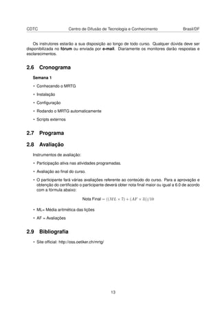 CDTC Centro de Difusão de Tecnologia e Conhecimento Brasil/DF
Os instrutores estarão a sua disposição ao longo de todo curso. Qualquer dúvida deve ser
disponibilizada no fórum ou enviada por e-mail. Diariamente os monitores darão respostas e
esclarecimentos.
2.6 Cronograma
Semana 1
• Conhecendo o MRTG
• Instalação
• Conﬁguração
• Rodando o MRTG automaticamente
• Scripts externos
2.7 Programa
2.8 Avaliação
Instrumentos de avaliação:
• Participação ativa nas atividades programadas.
• Avaliação ao ﬁnal do curso.
• O participante fará várias avaliações referente ao conteúdo do curso. Para a aprovação e
obtenção do certiﬁcado o participante deverá obter nota ﬁnal maior ou igual a 6.0 de acordo
com a fórmula abaixo:
Nota Final = ((ML × 7) + (AF × 3))/10
• ML= Média aritmética das lições
• AF = Avaliações
2.9 Bibliograﬁa
• Site ofﬁcial: http://oss.oetiker.ch/mrtg/
13
 
