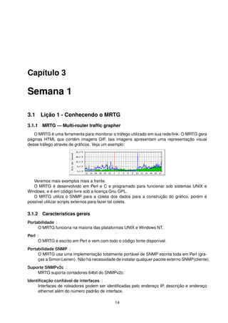 Capítulo 3
Semana 1
3.1 Lição 1 - Conhecendo o MRTG
3.1.1 MRTG — Multi-router trafﬁc grapher
O MRTG é uma ferramenta para monitorar o tráfego utilizado em sua rede/link. O MRTG gera
páginas HTML que contêm imagens GIF, tais imagens apresentam uma representação visual
desse tráfego através de gráﬁcos. Veja um exemplo:
Veremos mais exemplos mais a frente.
O MRTG é desenvolvido em Perl e C e programado para funcionar sob sistemas UNIX e
Windows, e é em código livre sob a licença Gnu GPL.
O MRTG utiliza o SNMP para a coleta dos dados para a construção do gráﬁco, porém é
possível utilizar scripts externos para fazer tal coleta.
3.1.2 Características gerais
Portabilidade :
O MRTG funciona na maioria das plataformas UNIX e Windows NT.
Perl :
O MRTG é escrito em Perl e vem com todo o código fonte disponível.
Portabilidade SNMP :
O MRTG usa uma implementação totalmente portável de SNMP escrita toda em Perl (gra-
ças a Simon Leinen). Não há necessidade de instalar qualquer pacote externo SNMP(cliente).
Suporte SNMPv2c :
MRTG suporta contadores 64bit do SNMPv2c.
Identiﬁcação conﬁável de interfaces :
Interfaces de roteadores podem ser identiﬁcadas pelo endereço IP, descrição e endereço
ethernet além do número padrão de interface.
14
 